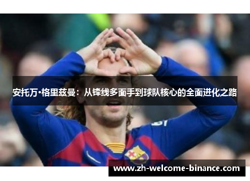 安托万·格里兹曼：从锋线多面手到球队核心的全面进化之路