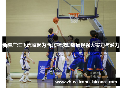 新疆广汇飞虎崛起为西北篮球劲旅展现强大实力与潜力