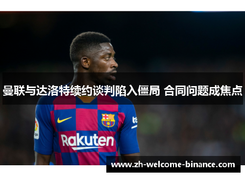 曼联与达洛特续约谈判陷入僵局 合同问题成焦点