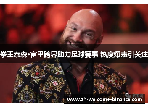 拳王泰森·富里跨界助力足球赛事 热度爆表引关注